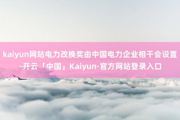 kaiyun网站电力改换奖由中国电力企业相干会设置-开云「中国」Kaiyun·官方网站登录入口