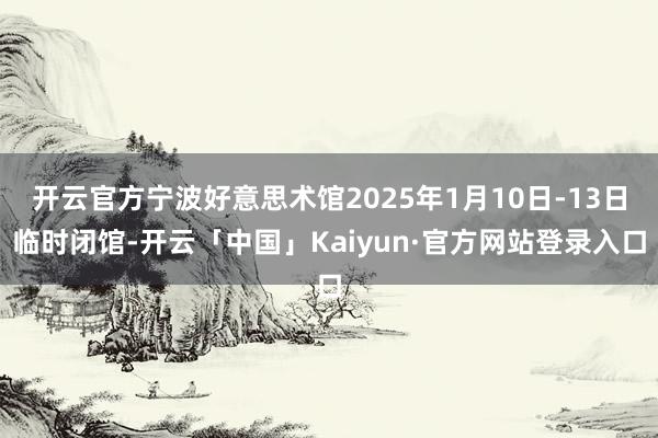 开云官方宁波好意思术馆2025年1月10日-13日临时闭馆-开云「中国」Kaiyun·官方网站登录入口