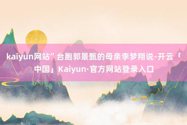 kaiyun网站”台胞郭景甄的母亲李梦翔说-开云「中国」Kaiyun·官方网站登录入口