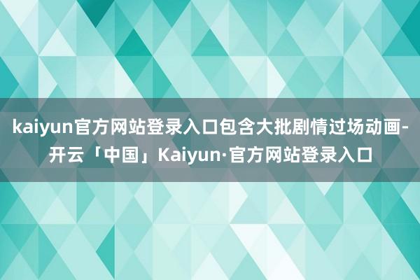 kaiyun官方网站登录入口包含大批剧情过场动画-开云「中国」Kaiyun·官方网站登录入口