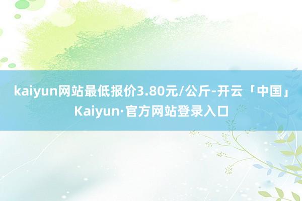 kaiyun网站最低报价3.80元/公斤-开云「中国」Kaiyun·官方网站登录入口