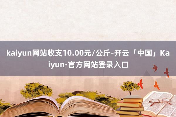 kaiyun网站收支10.00元/公斤-开云「中国」Kaiyun·官方网站登录入口