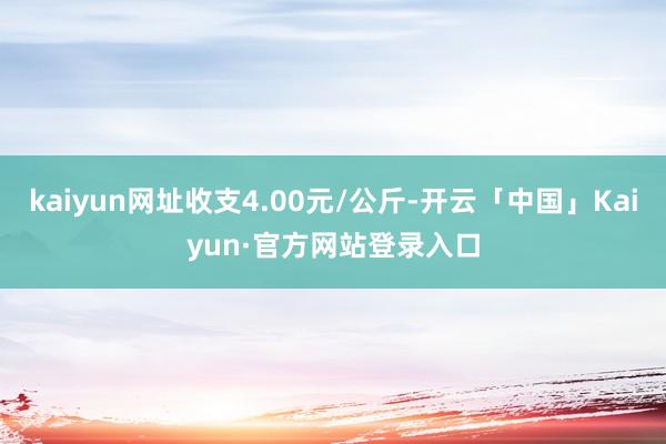 kaiyun网址收支4.00元/公斤-开云「中国」Kaiyun·官方网站登录入口