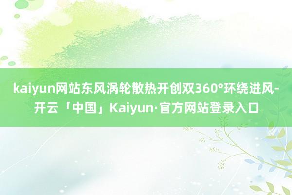kaiyun网站东风涡轮散热开创双360°环绕进风-开云「中国」Kaiyun·官方网站登录入口