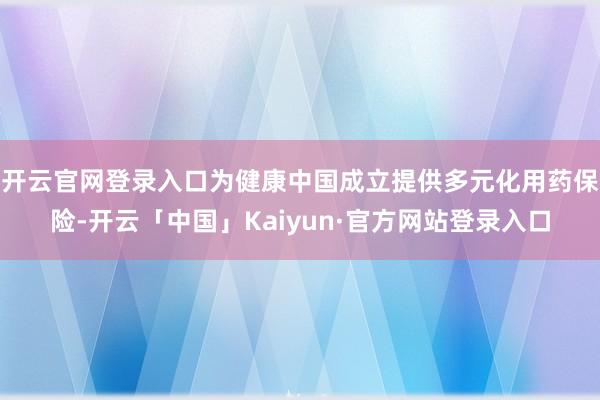 开云官网登录入口为健康中国成立提供多元化用药保险-开云「中国」Kaiyun·官方网站登录入口
