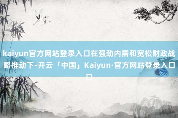 kaiyun官方网站登录入口在强劲内需和宽松财政战略推动下-开云「中国」Kaiyun·官方网站登录入口