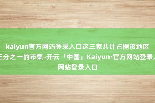 kaiyun官方网站登录入口这三家共计占据该地区约三分之一的市集-开云「中国」Kaiyun·官方网站登录入口