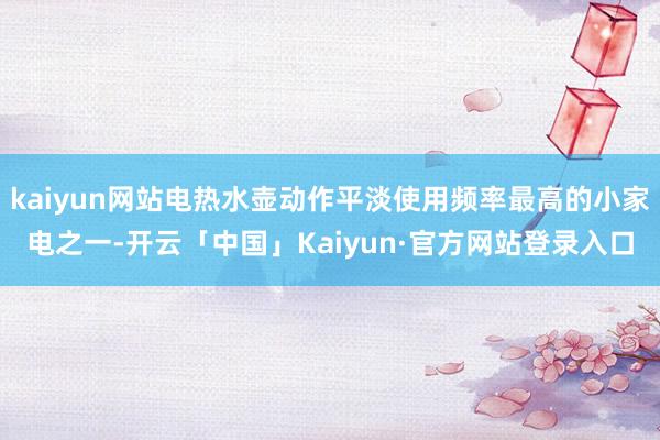 kaiyun网站电热水壶动作平淡使用频率最高的小家电之一-开云「中国」Kaiyun·官方网站登录入口