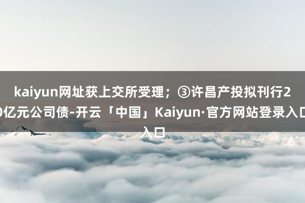 kaiyun网址获上交所受理；　　③许昌产投拟刊行20亿元公司债-开云「中国」Kaiyun·官方网站登录入口