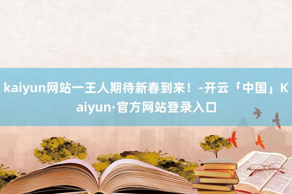 kaiyun网站一王人期待新春到来！-开云「中国」Kaiyun·官方网站登录入口