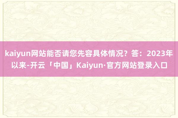 kaiyun网站能否请您先容具体情况？答：2023年以来-开云「中国」Kaiyun·官方网站登录入口
