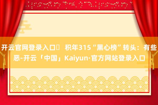 开云官网登录入口️ 积年315“黑心榜”转头：有些恶-开云「中国」Kaiyun·官方网站登录入口