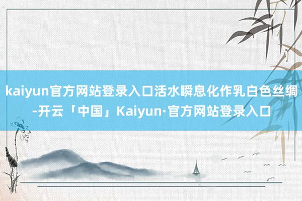 kaiyun官方网站登录入口活水瞬息化作乳白色丝绸-开云「中国」Kaiyun·官方网站登录入口