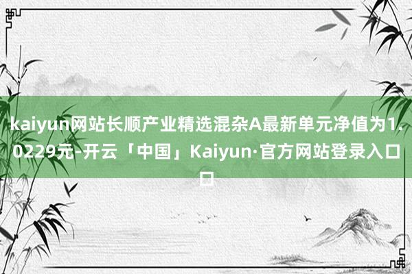kaiyun网站长顺产业精选混杂A最新单元净值为1.0229元-开云「中国」Kaiyun·官方网站登录入口
