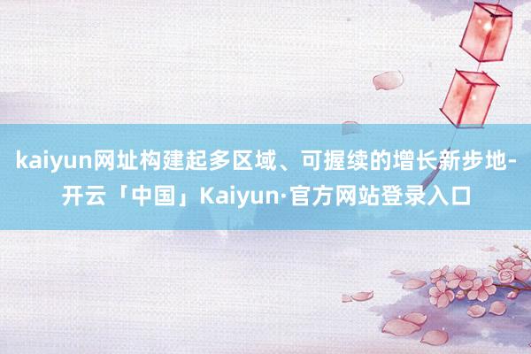 kaiyun网址构建起多区域、可握续的增长新步地-开云「中国」Kaiyun·官方网站登录入口