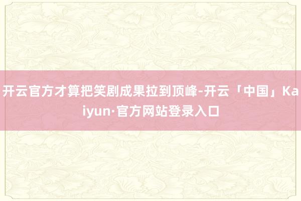 开云官方才算把笑剧成果拉到顶峰-开云「中国」Kaiyun·官方网站登录入口