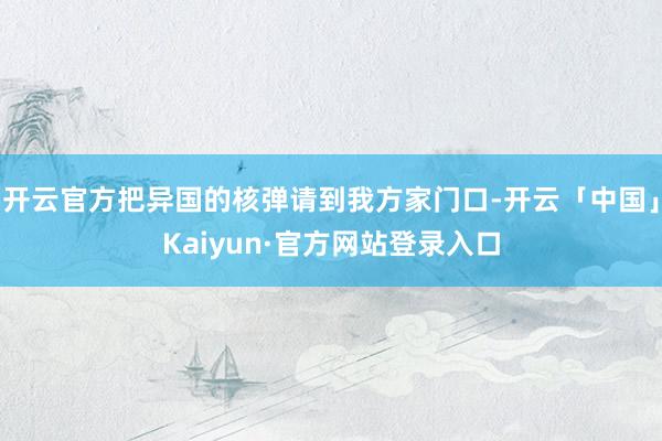 开云官方把异国的核弹请到我方家门口-开云「中国」Kaiyun·官方网站登录入口