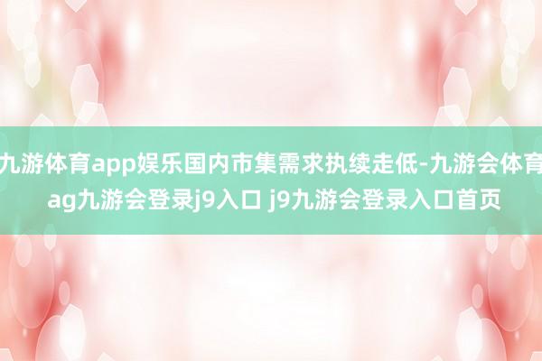 九游体育app娱乐国内市集需求执续走低-九游会体育 ag九游会登录j9入口 j9九游会登录入口首页