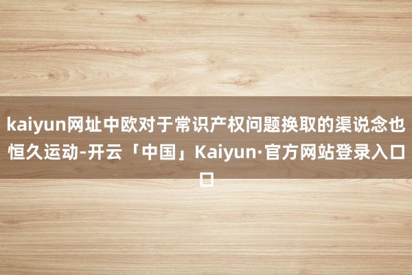 kaiyun网址中欧对于常识产权问题换取的渠说念也恒久运动-开云「中国」Kaiyun·官方网站登录入口