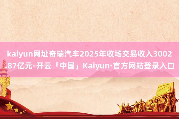 kaiyun网址奇瑞汽车2025年收场交易收入3002.87亿元-开云「中国」Kaiyun·官方网站登录入口