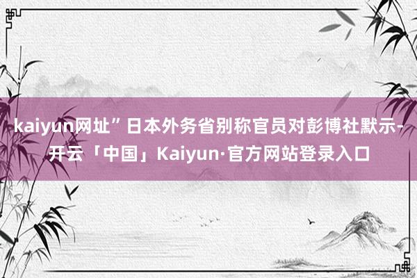 kaiyun网址”日本外务省别称官员对彭博社默示-开云「中国」Kaiyun·官方网站登录入口