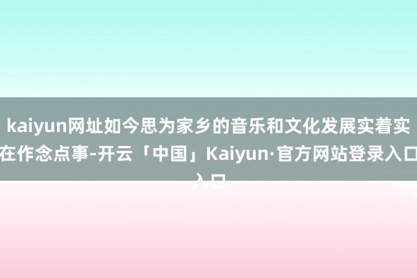 kaiyun网址如今思为家乡的音乐和文化发展实着实在作念点事-开云「中国」Kaiyun·官方网站登录入口
