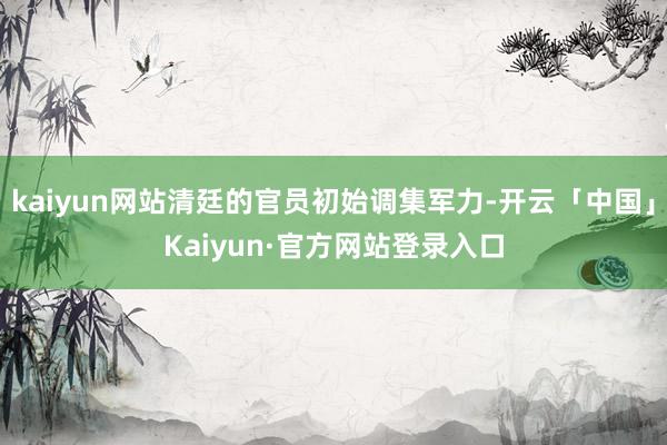 kaiyun网站清廷的官员初始调集军力-开云「中国」Kaiyun·官方网站登录入口