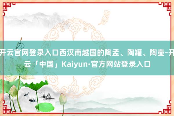 开云官网登录入口西汉南越国的陶孟、陶罐、陶壶-开云「中国」Kaiyun·官方网站登录入口