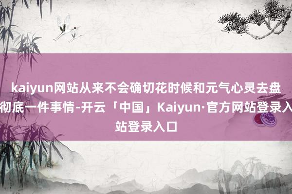 kaiyun网站从来不会确切花时候和元气心灵去盘问彻底一件事情-开云「中国」Kaiyun·官方网站登录入口