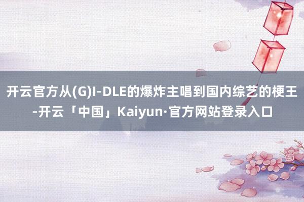开云官方从(G)I-DLE的爆炸主唱到国内综艺的梗王-开云「中国」Kaiyun·官方网站登录入口