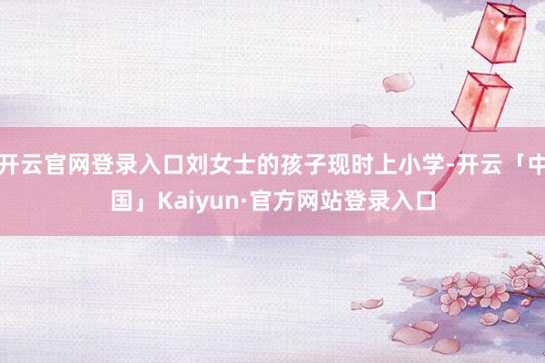 开云官网登录入口刘女士的孩子现时上小学-开云「中国」Kaiyun·官方网站登录入口
