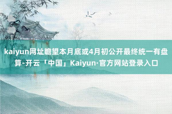 kaiyun网址瞻望本月底或4月初公开最终统一有盘算-开云「中国」Kaiyun·官方网站登录入口