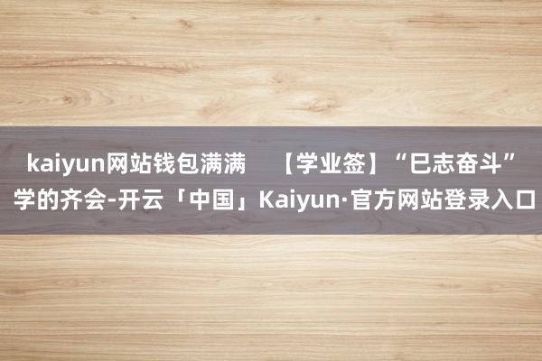 kaiyun网站钱包满满    【学业签】“巳志奋斗” 学的齐会-开云「中国」Kaiyun·官方网站登录入口