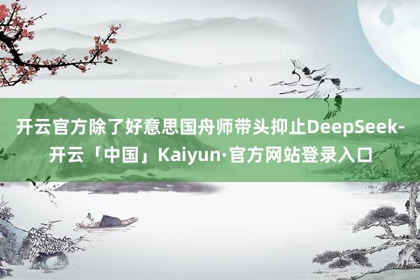 开云官方除了好意思国舟师带头抑止DeepSeek-开云「中国」Kaiyun·官方网站登录入口
