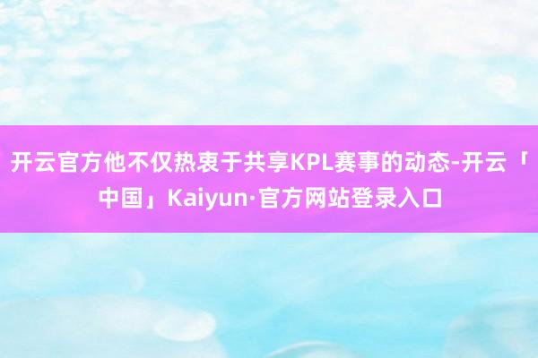 开云官方他不仅热衷于共享KPL赛事的动态-开云「中国」Kaiyun·官方网站登录入口