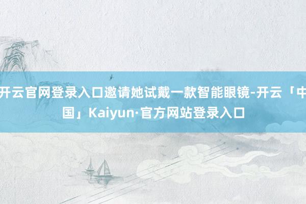 开云官网登录入口邀请她试戴一款智能眼镜-开云「中国」Kaiyun·官方网站登录入口