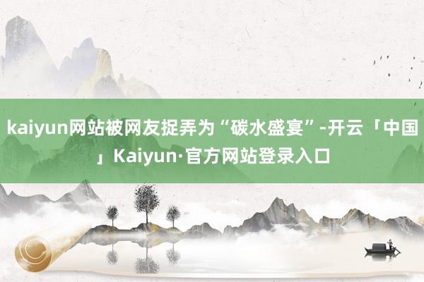 kaiyun网站被网友捉弄为“碳水盛宴”-开云「中国」Kaiyun·官方网站登录入口