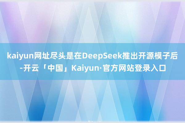 kaiyun网址尽头是在DeepSeek推出开源模子后-开云「中国」Kaiyun·官方网站登录入口