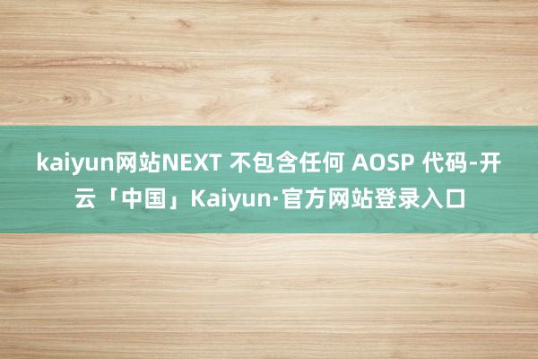 kaiyun网站NEXT 不包含任何 AOSP 代码-开云「中国」Kaiyun·官方网站登录入口