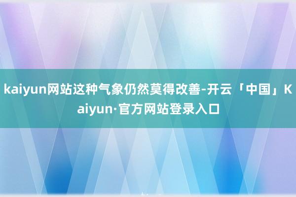 kaiyun网站这种气象仍然莫得改善-开云「中国」Kaiyun·官方网站登录入口