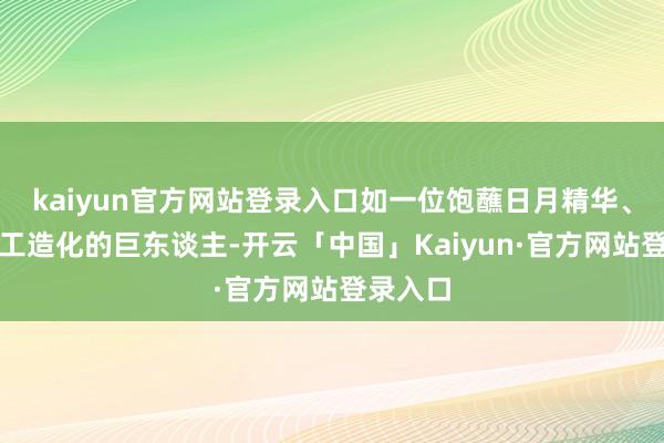 kaiyun官方网站登录入口如一位饱蘸日月精华、巧得天工造化的巨东谈主-开云「中国」Kaiyun·官方网站登录入口