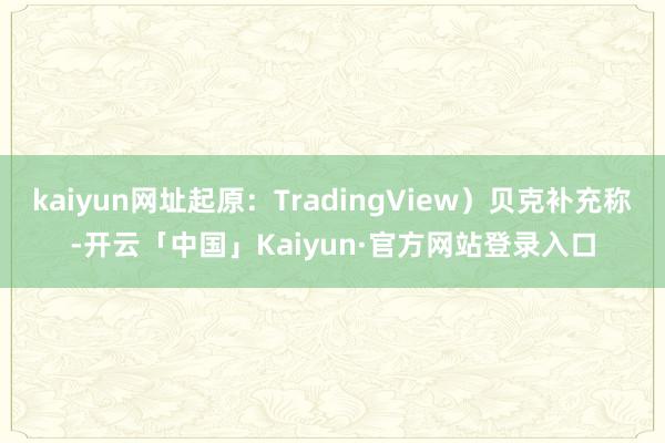 kaiyun网址起原：TradingView）贝克补充称-开云「中国」Kaiyun·官方网站登录入口
