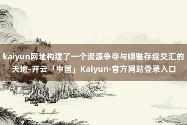 kaiyun网址构建了一个资源争夺与娴雅存续交汇的天地-开云「中国」Kaiyun·官方网站登录入口