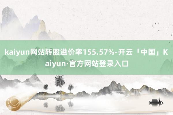 kaiyun网站转股溢价率155.57%-开云「中国」Kaiyun·官方网站登录入口