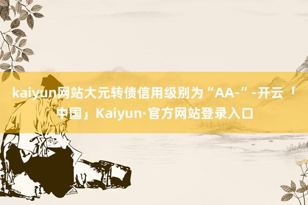 kaiyun网站大元转债信用级别为“AA-”-开云「中国」Kaiyun·官方网站登录入口