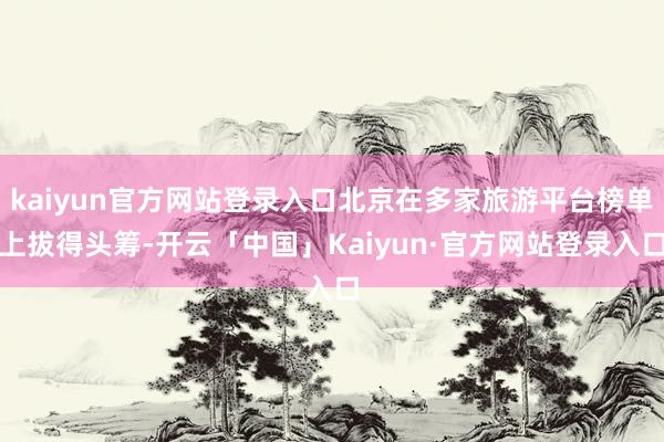 kaiyun官方网站登录入口北京在多家旅游平台榜单上拔得头筹-开云「中国」Kaiyun·官方网站登录入口