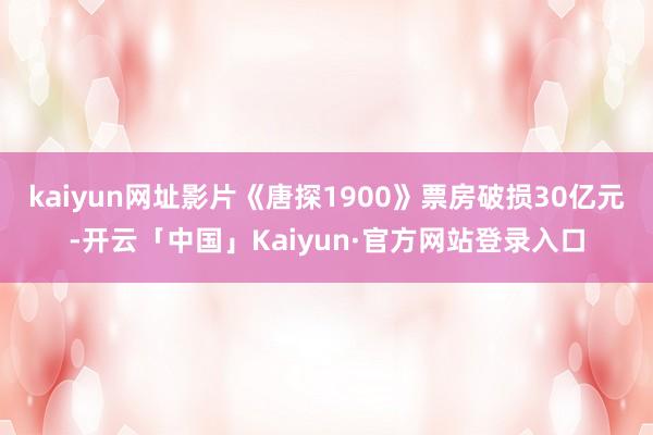 kaiyun网址影片《唐探1900》票房破损30亿元-开云「中国」Kaiyun·官方网站登录入口