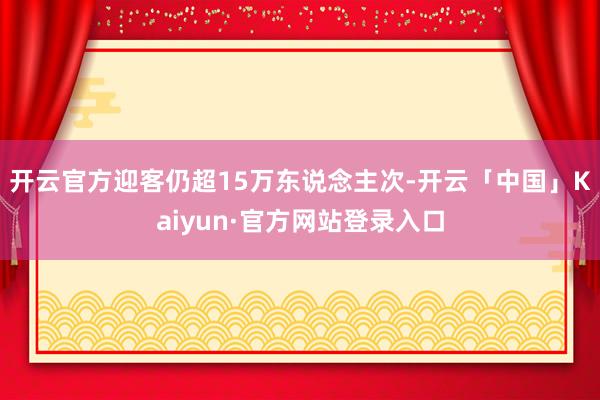 开云官方迎客仍超15万东说念主次-开云「中国」Kaiyun·官方网站登录入口