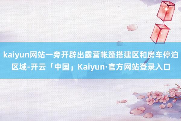 kaiyun网站一旁开辟出露营帐篷搭建区和房车停泊区域-开云「中国」Kaiyun·官方网站登录入口