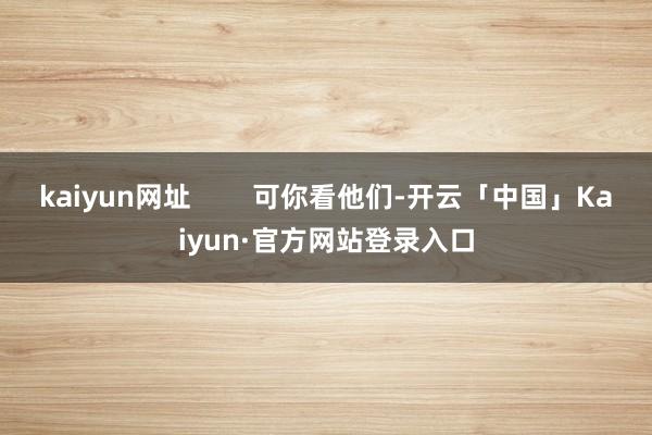 kaiyun网址 可你看他们-开云「中国」Kaiyun·官方网站登录入口